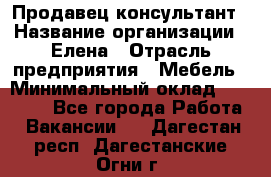 Продавец-консультант › Название организации ­ Елена › Отрасль предприятия ­ Мебель › Минимальный оклад ­ 20 000 - Все города Работа » Вакансии   . Дагестан респ.,Дагестанские Огни г.